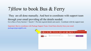 7)How to book Bus & Ferry
They are all done manually. And best to coordinate with support team
through your email providing all the details needed.
Go to Bus or Ferry Section>> Search>> Provide required details and search. Coordinate with the support team
Important: Best to coordinate with Package Support Team. Email them directly from your email.
packages@gicorpphil.com
 