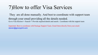 7)How to offer Visa Services
They are all done manually. And best to coordinate with support team
through your email providing all the details needed.
Go to Visa Section>> Search>> Provide required details and search. Coordinate with the support team
Important: Best to coordinate with Package Support Team. Email them directly from your email.
darwin@gicorpphil.com
 