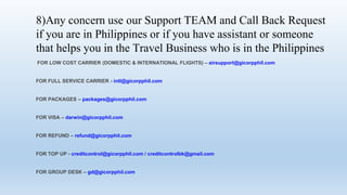 8)Any concern use our Support TEAM and Call Back Request
if you are in Philippines or if you have assistant or someone
that helps you in the Travel Business who is in the Philippines
FOR LOW COST CARRIER (DOMESTIC & INTERNATIONAL FLIGHTS) C airsupport@gicorpphil.com
FOR FULL SERVICE CARRIER - intl@gicorpphil.com
FOR PACKAGES C packages@gicorpphil.com
FOR VISA C darwin@gicorpphil.com
FOR REFUND C refund@gicorpphil.com
FOR TOP UP - creditcontrol@gicorpphil.com / creditcontrolbk@gmail.com
FOR GROUP DESK C gd@gicorpphil.com
 