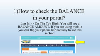 1)How to check the BALANCE
in your portal?
Log In >> On The Top Right You will see a
BALANCE AMOUNT. If you are using mobile
you can flip your phone horizontally to see this
section.
 