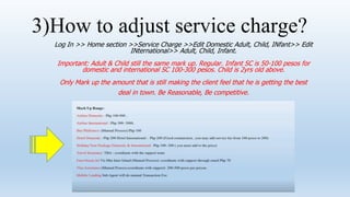 3)How to adjust service charge?
Log In >> Home section >>Service Charge >>Edit Domestic Adult, Child, INfant>> Edit
INternational>> Adult, Child, Infant.
Important: Adult & Child still the same mark up. Regular. Infant SC is 50-100 pesos for
domestic and international SC 100-300 pesos. Child is 2yrs old above.
Only Mark up the amount that is still making the client feel that he is getting the best
deal in town. Be Reasonable, Be competitive.
 
