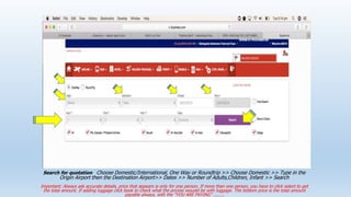 Search for quotation Choose Domestic/International, One Way or Roundtrip >> Choose Domestic >> Type in the
Origin Airport then the Destination Airport>> Dates >> Number of Adults,Children, Infant >> Search
Important: Always ask accurate details, price that appears is only for one person. If more than one person, you have to click select to get
the total amount. If adding luggage click book to check what the pricess wouold be with luggage. The bottom price is the total amount
payable always, with the YOU ARE PAYING ........
 