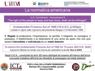 PROFILILEGALIDELLASTAMPATRIDIMENSIONALE
Stampa 3D e responsabilità penale
Gianluca Satta
10
La normativa americana
U.S. Constitution - Amendment II
“The right of the people to keep and bear Arms, shall not be infringed”.
È illegale la produzione, l’importazione, la vendita, il trasporto, la consegna, il
possesso, il trasferimento o la detenzione di una arma da sparo che non può
essere intercettata e individuata da un metal detector
Undetectable Firearms Act of 1988 (18 U.S.C. § 922(p))
entrato in vigore sotto il governo del presidente Reagan il 10 Novembre 1988
To extend the Undetectable Firearms Act of 1988 for 10 years (Bill H.R. 3626)
Il governo Obama ha varato una misura per estendere la durata fino al 2023
Negli U.S.A., i produttori di armi 3D sono obbligati ad inserire all’interno dell’arma
una parte metallica affinché sia rilevabile al passaggio nei metal detector
 