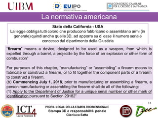 PROFILILEGALIDELLASTAMPATRIDIMENSIONALE
Stampa 3D e responsabilità penale
Gianluca Satta
11
Stato della California - USA
La legge obbliga tutti coloro che producono fabbricano o assemblano armi (in
generale) quindi anche quelle 3D, ad apporre su di esse il numero seriale
concesso dal dipartimento della Giustizia
La normativa americana
“firearm” means a device, designed to be used as a weapon, from which is
expelled through a barrel, a projectile by the force of an explosion or other form of
combustion”
For purposes of this chapter, “manufacturing” or “assembling” a firearm means to
fabricate or construct a firearm, or to fit together the component parts of a firearm
to construct a firearm.
(b) Commencing July 1, 2018, prior to manufacturing or assembling a firearm, a
person manufacturing or assembling the firearm shall do all of the following:
(1) Apply to the Department of Justice for a unique serial number or other mark of
identification pursuant to Section 29182”
 