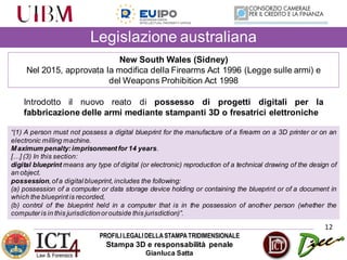 PROFILILEGALIDELLASTAMPATRIDIMENSIONALE
Stampa 3D e responsabilità penale
Gianluca Satta
Legislazione australiana
12
New South Wales (Sidney)
Nel 2015, approvata la modifica della Firearms Act 1996 (Legge sulle armi) e
del Weapons Prohibition Act 1998
Introdotto il nuovo reato di possesso di progetti digitali per la
fabbricazione delle armi mediante stampanti 3D o fresatrici elettroniche
“(1) A person must not possess a digital blueprint for the manufacture of a firearm on a 3D printer or on an
electronic milling machine.
Maximum penalty:imprisonment for 14 years.
[…] (3) In this section:
digital blueprint means any type of digital (or electronic) reproduction of a technical drawing of the design of
an object.
possession,ofa digital blueprint, includes the following:
(a) possession of a computer or data storage device holding or containing the blueprint or of a document in
which the blueprint is recorded,
(b) control of the blueprint held in a computer that is in the possession of another person (whether the
computeris in this jurisdictionoroutside this jurisdiction)”.
 