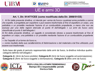 PROFILILEGALIDELLASTAMPATRIDIMENSIONALE
Stampa 3D e responsabilità penale
Gianluca Satta
14
UE e armi 3D
Art. 1, Dir. 91/477/CEE (come modificata dalla Dir. 2008/51/CE)
1. Ai fini della presente direttiva, si intende per «arma da fuoco» qualsiasi arma portatile a canna
che espelle, è progettata per espellere o può essere trasformata al fine di espellere un colpo, una
pallottola o un proiettile mediante l'azione di un combustibile propellente, a meno che non sia
esclusa per una delle ragioni elencate al punto III dell'allegato I. Le armi da fuoco sono
classificate al punto II dell'allegato I.
Ai fini della presente direttiva, un oggetto è considerato idoneo a essere trasformato al fine di
espellere un colpo, una pallottola o un proiettile mediante l'azione di un combustibile propellente
se:
— ha l'aspetto di un'arma da fuoco e,
— come risultato delle sue caratteristiche di fabbricazione o del materiale a tal fine utilizzato, può
essere così trasformata.
Sulla base del grado di pericolo rappresentato dalle armi da fuoco, la direttiva individua quattro
categorie definite nell’allegato I:
Categoria A (Armi da fuoco proibite); Categoria B (Armi da fuoco soggette ad autorizzazione);
Categoria C (Armi da fuoco soggette a dichiarazione); Categoria D (Altre armi da fuoco)
 