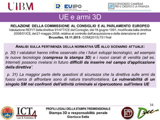 PROFILILEGALIDELLASTAMPATRIDIMENSIONALE
Stampa 3D e responsabilità penale
Gianluca Satta
16
RELAZIONE DELLA COMMISSIONE AL CONSIGLIO E AL PARLAMENTO EUROPEO
Valutazione REFIT delladirettiva 91/477/CE delConsiglio,del18 giugno 1991,modificatadalla direttiva
2008/51/CE,del21 maggio 2008,relativa al controllo dell'acquisizione e della detenzione di armi
Bruxelles,18.11.2015- COM(2015)751 final
ANALISI SULLA PERTINENZA DELLA NORMATIVA UE ALLO SCENARIO ATTUALE:
p. 30) I valutatori hanno infine osservato che i futuri sviluppi tecnologici, ad esempio
le nuove tecnologie (compresa la stampa 3D) e i nuovi canali di vendita (ad es.
Internet) possono rivelarsi in futuro difficili da inserire nel campo d'applicazione
della direttiva”.
p. 31) La maggior parte delle questioni di sicurezza che la direttiva sulle armi da
fuoco cerca di affrontare sono di natura transfrontaliera. Le vulnerabilità di un
singolo SM nei confronti dell'attività criminale si ripercuotono sull'intera UE
UE e armi 3D
 