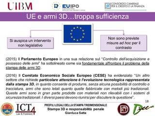 PROFILILEGALIDELLASTAMPATRIDIMENSIONALE
Stampa 3D e responsabilità penale
Gianluca Satta
18
UE e armi 3D…troppa sufficienza
Si auspica un intervento
non legislativo
Non sono previste
misure ad hoc per il
contrasto
(2015) Il Parlamento Europeo in una sua relazione sul “Controllo dell’acquisizione e
possesso delle armi” ha sottolineato come sia fondamentale affrontare il problema della
stampa delle armi 3D.
(2016) Il Comitato Economico Sociale Europeo (CESE) ha evidenziato “Un altro
settore che richiede particolare attenzione è l’evoluzione tecnologica rappresentata
dalla stampa 3D, in quanto consente di produrre, senza alcuna possibilità di controllo o
tracciatura, armi che sono letali quanto quelle fabbricate con metodi più tradizionali.
Queste armi sono in gran parte prodotte con materiali non rilevabili con i sistemi di
sicurezza tradizionali. I diversi paesi devono riunirsi per discutere la questione”.
 