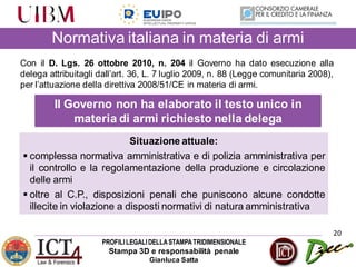 PROFILILEGALIDELLASTAMPATRIDIMENSIONALE
Stampa 3D e responsabilità penale
Gianluca Satta
20
Con il D. Lgs. 26 ottobre 2010, n. 204 il Governo ha dato esecuzione alla
delega attribuitagli dall’art. 36, L. 7 luglio 2009, n. 88 (Legge comunitaria 2008),
per l’attuazione della direttiva 2008/51/CE in materia di armi.
Il Governo non ha elaborato il testo unico in
materia di armi richiesto nella delega
Situazione attuale:
 complessa normativa amministrativa e di polizia amministrativa per
il controllo e la regolamentazione della produzione e circolazione
delle armi
 oltre al C.P., disposizioni penali che puniscono alcune condotte
illecite in violazione a disposti normativi di natura amministrativa
Normativa italiana in materia di armi
 