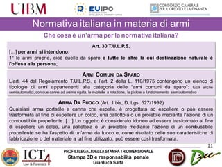 PROFILILEGALIDELLASTAMPATRIDIMENSIONALE
Stampa 3D e responsabilità penale
Gianluca Satta
21
Che cosa è un’arma per la normativa italiana?
Art. 30 T.U.L.P.S.
[…] per armi si intendono:
1° le armi proprie, cioè quelle da sparo e tutte le altre la cui destinazione naturale è
l'offesa alla persona;
ARMI COMUNI DA SPARO
L’art. 44 del Regolamento T.U.L.P.S. e l’art. 2 della L. 110/1975 contengono un elenco di
tipologie di armi appartenenti alla categoria delle “armi comuni da sparo”: fucili anche
semiautomatici, con due canne ad anima rigata, le rivoltelle a rotazione, le pistole a funzionamento semiautomatico
ARMA DA FUOCO (Art. 1 bis, D. Lgs. 527/1992)
Qualsiasi arma portatile a canna che espelle, è progettata ad espellere o può essere
trasformata al fine di espellere un colpo, una pallottola o un proiettile mediante l'azione di un
combustibile propellente. […] Un oggetto è considerato idoneo ad essere trasformato al fine
di espellere un colpo, una pallottola o un proiettile mediante l'azione di un combustibile
propellente se ha l'aspetto di un'arma da fuoco e, come risultato delle sue caratteristiche di
fabbricazione o del materiale a tal fine utilizzato, può essere così trasformata.
Normativa italiana in materia di armi
 