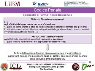 PROFILILEGALIDELLASTAMPATRIDIMENSIONALE
Stampa 3D e responsabilità penale
Gianluca Satta
23
Codice Penale
585 c.p. - Circostanze aggravanti
[…]
Agli effetti della legge penale per armi s'intendono:
1) quelle da sparo e tutte le altre la cui destinazione naturale è l'offesa alla persona;
2) tutti gli strumenti atti ad offendere, dei quali è dalla legge vietato il porto in modo assoluto,
ovvero senza giustificato motivo […]
Art. 704. Armi (contravvenzioni)
Agli effetti delle disposizioni precedenti, per armi si intendono:
1) quelle indicate nel numero 1 del capoverso dell'articolo 585;
Il concetto di “arma” nel codice penale
Tutte le fattispecie autonome di reato aggravate e le circostanze
aggravanti di reati che prevedono l’uso di armi si applicano anche quando
sono coinvolte armi stampate 3D
 