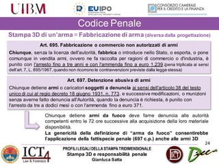 PROFILILEGALIDELLASTAMPATRIDIMENSIONALE
Stampa 3D e responsabilità penale
Gianluca Satta
24
Codice Penale
Stampa 3D di un’arma = Fabbricazione di arma (diversa dalla progettazione)
Art. 695. Fabbricazione o commercio non autorizzati di armi
Chiunque, senza la licenza dell'autorità, fabbrica o introduce nello Stato, o esporta, o pone
comunque in vendita armi, ovvero ne fa raccolta per ragioni di commercio o d'industria, è
punito con l'arresto fino a tre anni e con l'ammenda fino a euro 1.239.(pena triplicata ai sensi
dell’art. 7, L. 895/1967,quando non ricorrono le contravvenzioni previste dalla legge stessa)
Art. 697. Detenzione abusiva di armi
Chiunque detiene armi o caricatori soggetti a denuncia ai sensi dell'articolo 38 del testo
unico di cui al regio decreto 18 giugno 1931, n. 773, e successive modificazioni, o munizioni
senza averne fatto denuncia all'Autorità, quando la denuncia è richiesta, è punito con
l'arresto da tre a dodici mesi o con l'ammenda fino a euro 371.
Chiunque detiene armi da fuoco deve farne denuncia alle autorità
competenti entro le 72 ore successive alla acquisizione della loro materiale
disponibilità.
La genericità della definizione di “arma da fuoco” consentirebbe
l’applicazione della fattispecie penale (697 c.p.) anche alle armi 3D
 