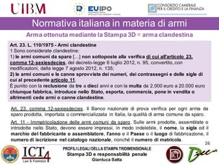 PROFILILEGALIDELLASTAMPATRIDIMENSIONALE
Stampa 3D e responsabilità penale
Gianluca Satta
26
Normativa italiana in materia di armi
Arma ottenuta mediante la Stampa 3D = arma clandestina
Art. 23. L. 110/1975 - Armi clandestine
1 Sono considerate clandestine:
1) le armi comuni da sparo […] non sottoposte alla verifica di cui all'articolo 23,
comma 12‐sexiesdecies, del decreto‐legge 6 luglio 2012, n. 95, convertito, con
modificazioni, dalla legge 7 agosto 2012, n. 135;
2) le armi comuni e le canne sprovviste dei numeri, dei contrassegni e delle sigle di
cui al precedente articolo 11.
È punito con la reclusione da tre a dieci anni e con la multa da 2.000 euro a 20.000 euro
chiunque fabbrica, introduce nello Stato, esporta, commercia, pone in vendita o
altrimenti cede armi o canne clandestine.
Art. 23, comma 12-sexiesdecies. Il Banco nazionale di prova verifica per ogni arma da
sparo prodotta, importata o commercializzata in Italia, la qualità di arma comune da sparo.
Art. 11 - Immatricolazione delle armi comuni da sparo. Sulle armi prodotte, assemblate o
introdotte nello Stato, devono essere impressi, in modo indelebile, il nome, la sigla od il
marchio del fabbricante o assemblatore, l'anno e il Paese o il luogo di fabbricazione, il
numero di iscrizione nel catalogo nazionale, nonché il numero di matricola.
 