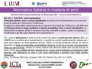 PROFILILEGALIDELLASTAMPATRIDIMENSIONALE
Stampa 3D e responsabilità penale
Gianluca Satta
27
Normativa italiana in materia di armi
Arma ottenuta mediante la Stampa 3D = arma clandestina
Art. 23. L. 110/1975 - Armi clandestine
Chiunque detiene armi o canne clandestine è punito con la reclusione da uno a sei anni
e con la multa da 1.000 euro a 15.000 euro.
Si applica la pena della reclusione da due a otto anni e la multa da 2.000 euro a 20.000 euro
a chiunque porta in luogo pubblico o aperto al pubblico armi o canne clandestine. La
stessa pena si applica altresì a chiunque cancella, contraffa' o altera i numeri di catalogo o
di matricola e gli altri segni distintivi di cui all'articolo 11.
Tra i reati di detenzione e porto di armi comuni da sparo e quelli previsti dall’art. 23 L. n.
110/75 non si verifica alcun assorbimento, in quanto le norme rispettivamente indicate per i
detti reati tutelano un bene giuridico diverso. Infatti, la norma contenuta nell’art. 23 mira a
garantire la facile ed immediata controllabilità dell’arma ai fini di un pronto riconoscimento
della sua provenienza, mentre le norme relative alla denuncia delle armi ed alla licenza di
porto d’armi sono dettate perché l’autorità di p.s. possa avere tempestiva conoscenza delle
persone che detengono le armi e che sono autorizzate a portarle fuori dalla propria
abitazione.
(Cass.16 febbraio 1988,Cass.22 giugno 1999,Trib. Palermo, Sez. GIP,13.11.2001)
 