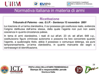 PROFILILEGALIDELLASTAMPATRIDIMENSIONALE
Stampa 3D e responsabilità penale
Gianluca Satta
28
Normativa italiana in materia di armi
Ricettazione
Tribunale di Palermo - sez. G.I.P. - Sentenza 13 novembre 2001
La ricezione di un’arma clandestina, il cui possesso già costituisce reato, evidenzia
l’origine delittuosa dell’arma stessa, della quale l’agente non può non avere
coscienza in quanto circostanza palese.
In tema di armi clandestine, i reati di cui all’art. 23 cit. ed all’art. 648 c.p.,
costituiscono figure criminose autonome e possono tra loro concorrere quando
l’agente, a qualsivoglia titolo, abbia il possesso o comunque detenga, sia pure
temporaneamente, un’arma clandestina, in quanto mancante dei segni o
contrassegni di identificazione.
 
