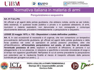 PROFILILEGALIDELLASTAMPATRIDIMENSIONALE
Stampa 3D e responsabilità penale
Gianluca Satta
29
Normativa italiana in materia di armi
Perquisizione e sequestro
Art. 41 T.U.L.P.S.
Gli ufficiali e gli agenti della polizia giudiziaria, che abbiano notizia, anche se per indizio,
della esistenza, in qualsiasi locale pubblico o privato o in qualsiasi abitazione, di armi,
munizioni o materie esplodenti, non denunciate o non consegnate o comunque
abusivamente detenute, procedono immediatamente a perquisizione e sequestro.
LEGGE 22 maggio 1975, n. 152 - Disposizioni a tutela dell'ordine pubblico.
Art. 4. In casi eccezionali di necessità e di urgenza, che non consentono un tempestivo
provvedimento dell'autorità giudiziaria, gli ufficiali ed agenti della polizia giudiziaria e della
forza pubblica nel corso di operazioni di polizia possono procedere, oltre che
all'identificazione, all'immediata perquisizione sul posto, al solo fine di accertare
l'eventuale possesso di armi, esplosivi e strumenti di effrazione, di persone il cui
atteggiamento o la cui presenza, in relazione a specifiche e concrete circostanze di luogo e
di tempo non appaiono giustificabili. Nell'ipotesi di cui al comma precedente la perquisizione
può estendersi per le medesime finalità al mezzo di trasporto utilizzato dalle persone
suindicate per giungere sul posto […].
 