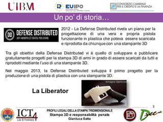 PROFILILEGALIDELLASTAMPATRIDIMENSIONALE
Stampa 3D e responsabilità penale
Gianluca Satta
Un po’ di storia…
3
2012 - La Defense Distributed rivela un piano per la
progettazione di una vera e propria pistola
funzionante in plastica che poteva essere scaricata
e riprodotta da chiunque con una stampante 3D
Tra gli obiettivi della Defense Distributed vi è quello di sviluppare e pubblicare
gratuitamente progetti per la stampa 3D di armi in grado di essere scaricati da tutti e
riprodotti mediante l’uso di una stampante 3D.
Nel maggio 2013, la Defense Distributed sviluppa il primo progetto per la
produzione di una pistola di plastica con una stampante 3D.
La Liberator
Immagine:3dprint.com
 