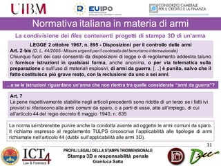 PROFILILEGALIDELLASTAMPATRIDIMENSIONALE
Stampa 3D e responsabilità penale
Gianluca Satta
31
Normativa italiana in materia di armi
La condivisione dei files contenenti progetti di stampa 3D di un’arma
LEGGE 2 ottobre 1967, n. 895 - Disposizioni per il controllo delle armi
Art. 2‐bis (D. L. 44/2005 - Misure urgenti peril contrasto del terrorismo internazionale)
Chiunque fuori dei casi consentiti da disposizioni di legge o di regolamento addestra taluno
o fornisce istruzioni in qualsiasi forma, anche anonima, o per via telematica sulla
preparazione o sull'uso di materiali esplosivi, di armi da guerra, […] è punito, salvo che il
fatto costituisca più grave reato, con la reclusione da uno a sei anni.
…e se le istruzioni riguardano un’arma che non rientra tra quelle considerate “armi da guerra”?
Art. 7
Le pene rispettivamente stabilite negli articoli precedenti sono ridotte di un terzo se i fatti ivi
previsti si riferiscono alle armi comuni da sparo, o a parti di esse, atte all'impiego, di cui
all'articolo 44 del regio decreto 6 maggio 1940, n. 635
La norma sembrerebbe punire anche la condotta avente ad oggetto le armi comuni da sparo.
Il richiamo espresso al regolamento TULPS circoscrive l’applicabilità alle tipologie di armi
richiamate nell’articolo 44 (dubbi sull’applicabilità alle armi 3D).
 