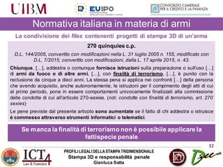 PROFILILEGALIDELLASTAMPATRIDIMENSIONALE
Stampa 3D e responsabilità penale
Gianluca Satta
32
Normativa italiana in materia di armi
La condivisione dei files contenenti progetti di stampa 3D di un’arma
270 quinquies c.p.
D.L. 144/2005, convertito con modificazioni nella L. 31 luglio 2005 n. 155, modificato con
D.L. 7/2015, convertito con modificazioni, dalla L. 17 aprile 2015, n. 43.
Chiunque, […], addestra o comunque fornisce istruzioni sulla preparazione o sull'uso […]
di armi da fuoco o di altre armi, […], con finalità di terrorismo, […], è punito con la
reclusione da cinque a dieci anni. La stessa pena si applica nei confronti […] della persona
che avendo acquisito, anche autonomamente, le istruzioni per il compimento degli atti di cui
al primo periodo, pone in essere comportamenti univocamente finalizzati alla commissione
delle condotte di cui all'articolo 270-sexies. (ndr, condotte con finalità di terrorismo, art. 270
sexies)
Le pene previste dal presente articolo sono aumentate se il fatto di chi addestra o istruisce
è commesso attraverso strumenti informatici o telematici.
Se manca la finalità di terrorismo non è possibile applicare la
fattispecie penale
 