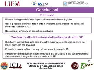 PROFILILEGALIDELLASTAMPATRIDIMENSIONALE
Stampa 3D e responsabilità penale
Gianluca Satta
33
Conclusioni
 Ritardo fisiologico del diritto rispetto alle evoluzioni tecnologiche
 Non è possibile eliminare totalmente il problema della produzione delle armi
mediante stampanti 3D
 Necessità di un’attività di controllo e contrasto
Premesse
Contrasto alla diffusione della stampa di armi 3D
 Riordinare la disciplina sulle armi (peraltro già prevista nella legge delega del
2008, disattesa dal governo).
 Prevedere norme ad hoc per inquadrare le armi stampate 3D.
 Introdurre norme specifiche per il contrasto alla diffusione e alla condivisione dei
files contenenti i progetti di stampa delle armi 3D
 