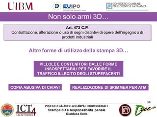 PROFILILEGALIDELLASTAMPATRIDIMENSIONALE
Stampa 3D e responsabilità penale
Gianluca Satta
34
Non solo armi 3D…
Art. 473 C.P.
Contraffazione, alterazione o uso di segni distintivi di opere dell'ingegno o di
prodotti industriali
REALIZZAZIONE DI SKIMMER PER ATMCOPIA ABUSIVA DI CHIAVI
PILLOLE E CONTENITORI DALLE FORME
INSOSPETTABILI PER FAVORIRE IL
TRAFFICO ILLECITO DEGLI STUPEFACENTI
Altre forme di utilizzo della stampa 3D…
 
