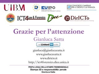 PROFILILEGALIDELLASTAMPATRIDIMENSIONALE
Stampa 3D e responsabilità penale
Gianluca Satta
Grazie per l’attenzione
Gianluca Satta
gianluca@gianlucasatta.it
www.gianlucasatta.it
www.diricto.it
http://ict4forensics.diee.unica.it
 