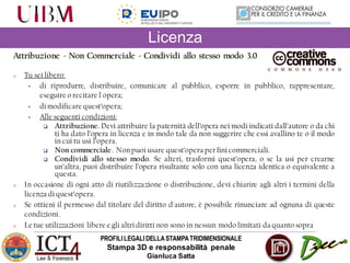 PROFILILEGALIDELLASTAMPATRIDIMENSIONALE
Stampa 3D e responsabilità penale
Gianluca Satta
Attribuzione - Non Commerciale - Condividi allo stesso modo 3.0
o Tu sei libero:
• di riprodurre, distribuire, comunicare al pubblico, esporre in pubblico, rappresentare,
eseguire o recitare l'opera;
• di modificare quest’opera;
• Alle seguenti condizioni:
 Attribuzione. Devi attribuire la paternità dell’opera nei modi indicati dall’autore o da chi
ti ha dato l’opera in licenza e in modo tale da non suggerire che essi avallino te o il modo
in cui tu usi l’opera.
 Non commerciale. Nonpuoi usare quest’opera per fini commerciali.
 Condividi allo stesso modo. Se alteri, trasformi quest’opera, o se la usi per crearne
un’altra, puoi distribuire l’opera risultante solo con una licenza identica o equivalente a
questa.
o In occasione di ogni atto di riutilizzazione o distribuzione, devi chiarire agli altri i termini della
licenza di quest’opera.
o Se ottieni il permesso dal titolare del diritto d'autore, è possibile rinunciare ad ognuna di queste
condizioni.
o Le tue utilizzazioni libere e gli altri diritti non sono in nessun modo limitati da quanto sopra
Licenza
 