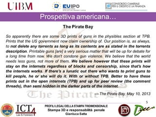 PROFILILEGALIDELLASTAMPATRIDIMENSIONALE
Stampa 3D e responsabilità penale
Gianluca Satta
Prospettiva americana…
5
The Pirate Bay
So apparently there are some 3D prints of guns in the physibles section at TPB.
Prints that the US government now claim ownership of. Our position is, as always,
to not delete any torrents as long as its contents are as stated in the torrents
description. Printable guns [are] a very serious matter that will be up for debate for
a long time from now. We don't condone gun violence. We believe that the world
needs less guns, not more of them. We believe however that these prints will
stay on the internets regardless of blocks and censorship, since that's how
the internets works. If there's a lunatic out there who wants to print guns to
kill people, he or she will do it. With or without TPB. Better to have these
prints out in the open internets (TPB) and up for peer review (the comment
threads), than semi hidden in the darker parts of the internet.
— The Pirate Bay, May 10, 2013
 