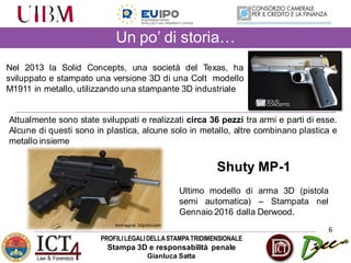 PROFILILEGALIDELLASTAMPATRIDIMENSIONALE
Stampa 3D e responsabilità penale
Gianluca Satta
6
Nel 2013 la Solid Concepts, una società del Texas, ha
sviluppato e stampato una versione 3D di una Colt modello
M1911 in metallo, utilizzando una stampante 3D industriale
Un po’ di storia…
Attualmente sono state sviluppati e realizzati circa 36 pezzi tra armi e parti di esse.
Alcune di questi sono in plastica, alcune solo in metallo, altre combinano plastica e
metallo insieme
Shuty MP-1
Ultimo modello di arma 3D (pistola
semi automatica) – Stampata nel
Gennaio 2016 dalla Derwood.
Immagine:CGTrader.com
Immagine:3dprint.com
 