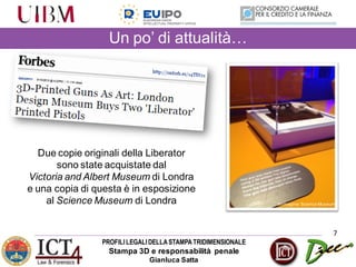 PROFILILEGALIDELLASTAMPATRIDIMENSIONALE
Stampa 3D e responsabilità penale
Gianluca Satta
Un po’ di attualità…
7
Due copie originali della Liberator
sono state acquistate dal
Victoria and Albert Museum di Londra
e una copia di questa è in esposizione
al Science Museum di Londra Immagine:Science Museum
 