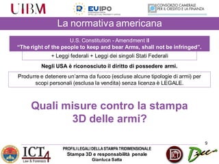 PROFILILEGALIDELLASTAMPATRIDIMENSIONALE
Stampa 3D e responsabilità penale
Gianluca Satta
9
La normativa americana
U.S. Constitution - Amendment II
“The right of the people to keep and bear Arms, shall not be infringed”.
Negli USA è riconosciuto il diritto di possedere armi.
Produrre e detenere un’arma da fuoco (escluse alcune tipologie di armi) per
scopi personali (esclusa la vendita) senza licenza è LEGALE.
+ Leggi federali + Leggi dei singoli Stati Federali
Quali misure contro la stampa
3D delle armi?
 