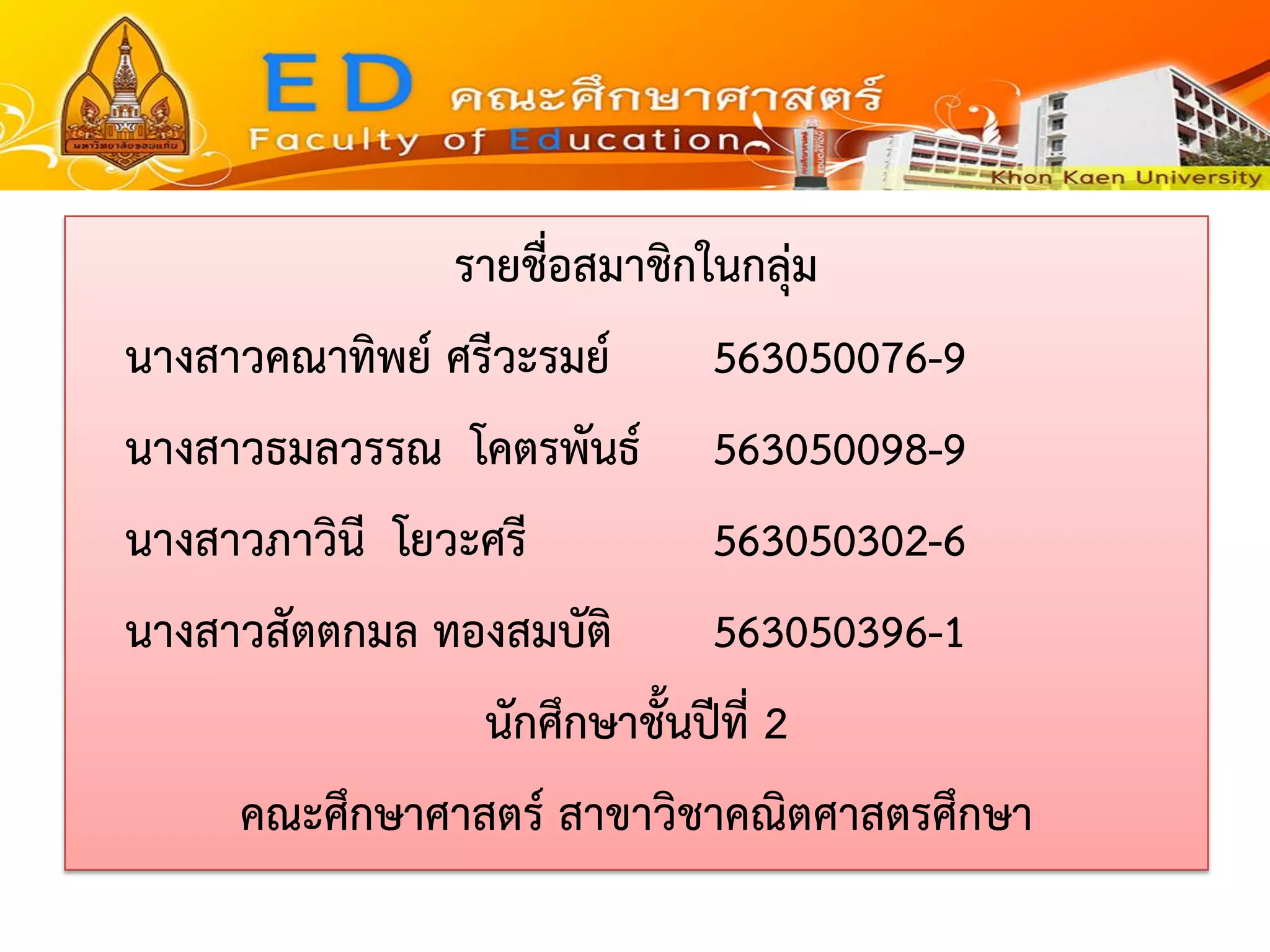 รายชื่อสมาชิกในกลุ่ม 
นางสาวคณาทิพย์ ศรีวะรมย์563050076-9 
นางสาวธมลวรรณ โคตรพันธ์563050098-9 
นางสาวภาวินี โยวะศรี563050302-6 
นางสาวสัตตกมล ทองสมบัติ563050396-1 
นักศึกษาชั้นปีที่ 2 
คณะศึกษาศาสตร์ สาขาวิชาคณิตศาสตรศึกษา 