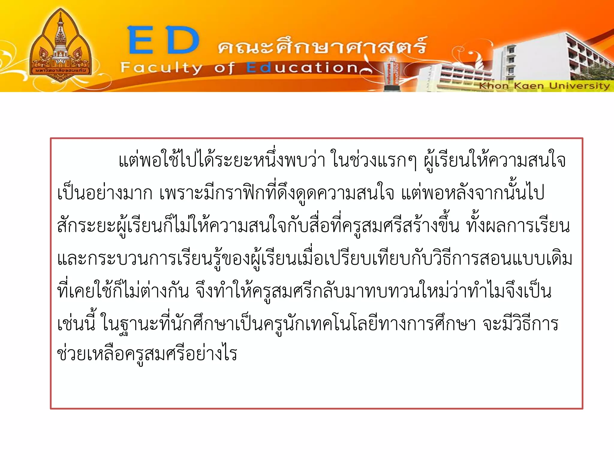 แต่พอใช้ไปได้ระยะหนึ่งพบว่า ในช่วงแรกๆ ผู้เรียนให้ความสนใจ เป็นอย่างมาก เพราะมีกราฟิกที่ดึงดูดความสนใจ แต่พอหลังจากนั้นไป สักระยะผู้เรียนก็ไม่ให้ความสนใจกับสื่อที่ครูสมศรีสร้างขึ้น ทั้งผลการเรียน และกระบวนการเรียนรู้ของผู้เรียนเมื่อเปรียบเทียบกับวิธีการสอนแบบเดิม ที่เคยใช้ก็ไม่ต่างกัน จึงทาให้ครูสมศรีกลับมาทบทวนใหม่ว่าทาไมจึงเป็น เช่นนี้ ในฐานะที่นักศึกษาเป็นครูนักเทคโนโลยีทางการศึกษา จะมีวิธีการ ช่วยเหลือครูสมศรีอย่างไร  
