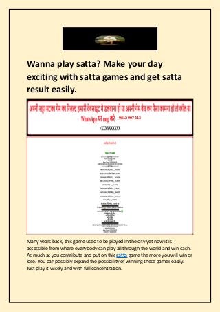Wanna play satta? Make your day
exciting with satta games and get satta
result easily.
Many years back, this game used to be played in the city yet now it is
accessible from where everybody can play all through the world and win cash.
As much as you contribute and put on this satta game the more you will win or
lose. You can possibly expand the possibility of winning these games easily.
Just play it wisely and with full concentration.
9812997313
 