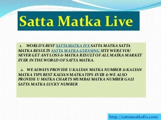 Satta Matka Live
1. WORLD'S BEST SATTAMATKA FIX SATTA MATKA SATTA
MATKA RESULTS SATTA MATKA GUESSING SITE WERE YOU
NEVER GET ANY LOSS & MATKA RESULT OF ALL MATKA MARKET
EVER IN THE WORLD OF SATTA MATKA.
2. WE ALWAYS PROVIDE U KALYAN MATKA NUMBER & KALYAN
MATKA TIPS BEST KALYAN MATKA TIPS EVER & WE ALSO
PROVIDE U MATKA CHARTS MUMBAI MATKA NUMBER GALI
SATTA MATKA LUCKY NUMBER
http://sattamatkafix.com/
 