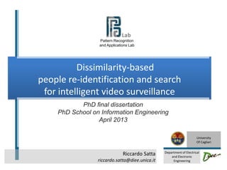 Riccardo Satta
riccardo.satta@diee.unica.it
Dissimilarity-based
people re-identification and search
for intelligent video surveillance
PhD final dissertation
PhD School on Information Engineering
April 2013
University
Of Cagliari
Department of Electrical
and Electronic
Engineering
Pattern Recognition
and Applications Lab
1
 