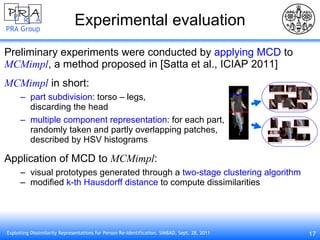 Experimental evaluation Preliminary experiments were conducted by  applying MCD  to MCMimpl , a method proposed in [Satta et al., ICIAP 2011] MCMimpl  in short: part subdivision : torso – legs,  discarding the head multiple component representation : for each part, randomly taken and partly overlapping patches,  described by HSV histograms Application of MCD to  MCMimpl : visual prototypes generated through a  two-stage clustering algorithm modified  k-th Hausdorff distance  to compute dissimilarities 