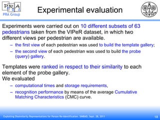 Experimental evaluation Experiments were carried out on  10 different subsets of 63 pedestrians  taken from the VIPeR dataset, in which two different views per pedestrian are available. the first view  of each pedestrian was used  to build the template gallery ; the second view  of each pedestrian was used to build  the probe (query) gallery . Templates were  ranked in respect to their similarity  to each element of the probe gallery.  We evaluated computational times  and  storage requirements , recognition performance  by means of the average  Cumulative Matching Characteristics  (CMC) curve. 