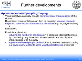 Further developments Appearance-based people grouping Visual prototypes actually encode  common visual characteristics  of the clothes. Dissimilarity representations can then be exploited  to group people in respect to some visual characteristics of interest  (e.g.  all people wearing a black shirt ). Possible applications: reducing the number of candidates  in a person re-identification task, by considering only those who share a certain amount of visual characteristics with the query appearance-based people retrieval , that is, retrieve people according to  a given query related to some visual characteristics  of interest 
