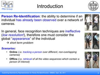 Introduction Person Re-Identification : the ability to determine if an individual  has already been observed  over a network of cameras. In general, face recognition techniques are  ineffective   ( low resolution! ), therefore one must consider the  global “ appearance ” of the individual    short term problem Scenarios : Online  ( i.e.   tracking a person   over different, non-overlapping cameras) Offline  (i.e.  retrieval  of all the video sequences which contain a person of interest) 