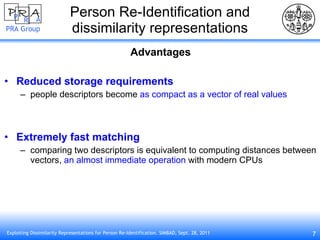 Person Re-Identification and dissimilarity representations Advantages Reduced storage requirements people descriptors become  as compact as a vector of real values Extremely fast matching comparing two descriptors is equivalent to computing distances between vectors,  an almost immediate operation  with modern CPUs 