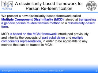 A dissimilarity-based framework for Person Re-Identification We present a new dissimilarity-based framework called Multiple Component Dissimilarity (MCD) , aimed at  transposing  a generic person re-identification method  to a  dissimilarity-based form . MCD  is based on the MCM framework  introduced previously, and inherits the concepts of  part subdivision  and  multiple components representation , in order to be applicable to any method that can be framed in MCM. 