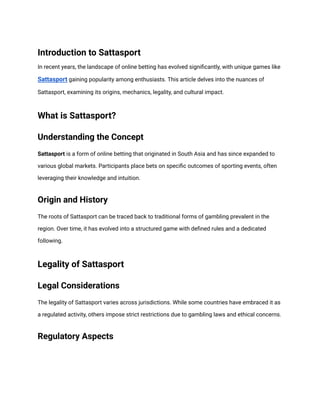 Introduction to Sattasport
In recent years, the landscape of online betting has evolved significantly, with unique games like
Sattasport gaining popularity among enthusiasts. This article delves into the nuances of
Sattasport, examining its origins, mechanics, legality, and cultural impact.
What is Sattasport?
Understanding the Concept
Sattasport is a form of online betting that originated in South Asia and has since expanded to
various global markets. Participants place bets on specific outcomes of sporting events, often
leveraging their knowledge and intuition.
Origin and History
The roots of Sattasport can be traced back to traditional forms of gambling prevalent in the
region. Over time, it has evolved into a structured game with defined rules and a dedicated
following.
Legality of Sattasport
Legal Considerations
The legality of Sattasport varies across jurisdictions. While some countries have embraced it as
a regulated activity, others impose strict restrictions due to gambling laws and ethical concerns.
Regulatory Aspects
 