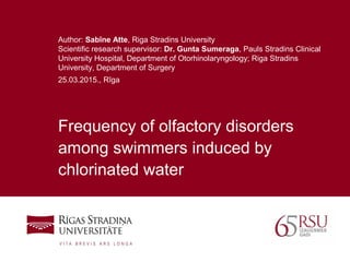 1
Frequency of olfactory disorders
among swimmers induced by
chlorinated water
Author: Sabīne Atte, Riga Stradins University
Scientific research supervisor: Dr. Gunta Sumeraga, Pauls Stradins Clinical
University Hospital, Department of Otorhinolaryngology; Riga Stradins
University, Department of Surgery
25.03.2015., Rīga
 