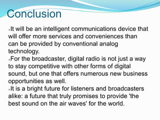 Conclusion
●It will be an intelligent communications device that
will offer more services and conveniences than
can be provided by conventional analog
technology.
●For the broadcaster, digital radio is not just a way
to stay competitive with other forms of digital
sound, but one that offers numerous new business
opportunities as well.
●It is a bright future for listeners and broadcasters
alike: a future that truly promises to provide 'the
best sound on the air waves' for the world.
 
