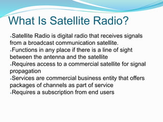 What Is Satellite Radio?
●Satellite Radio is digital radio that receives signals
from a broadcast communication satellite.
●Functions in any place if there is a line of sight
between the antenna and the satellite
●Requires access to a commercial satellite for signal
propagation
●Services are commercial business entity that offers
packages of channels as part of service
●Requires a subscription from end users
 