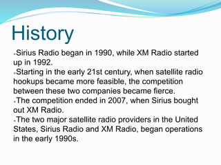 History
●Sirius Radio began in 1990, while XM Radio started
up in 1992.
●Starting in the early 21st century, when satellite radio
hookups became more feasible, the competition
between these two companies became fierce.
●The competition ended in 2007, when Sirius bought
out XM Radio.
●The two major satellite radio providers in the United
States, Sirius Radio and XM Radio, began operations
in the early 1990s.
 