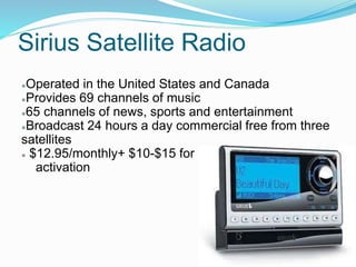 Sirius Satellite Radio
●Operated in the United States and Canada
●Provides 69 channels of music
●65 channels of news, sports and entertainment
●Broadcast 24 hours a day commercial free from three
satellites
● $12.95/monthly+ $10-$15 for
activation
 