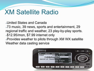 XM Satellite Radio
●United States and Canada
●73 music, 39 news, sports and entertainment, 29
regional traffic and weather, 23 play-by-play sports.
●$12.95/mon, $7.99 internet only
●Provides weather to pilots through XM WX satellite
Weather data casting service
 
