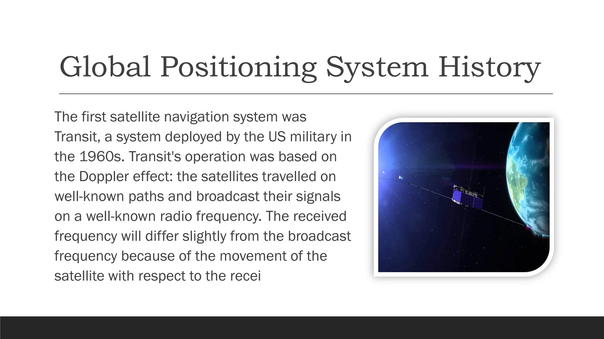 Global Positioning System History
The first satellite navigation system was
Transit, a system deployed by the US military in
the 1960s. Transit's operation was based on
the Doppler effect: the satellites travelled on
well-known paths and broadcast their signals
on a well-known radio frequency. The received
frequency will differ slightly from the broadcast
frequency because of the movement of the
satellite with respect to the recei
 